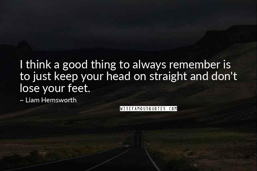 Liam Hemsworth quotes: I think a good thing to always remember is to just keep your head on straight and don't lose your feet. Liam Hemsworth quotes: I think a good thing to always remember is to just keep your head on straight and don't lose your feet.