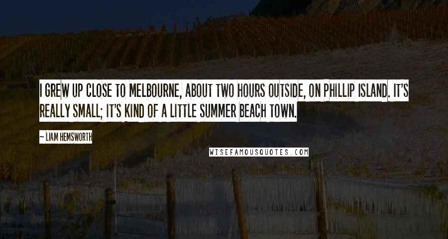 Liam Hemsworth quotes: I grew up close to Melbourne, about two hours outside, on Phillip Island. It's really small; it's kind of a little summer beach town. Liam Hemsworth quotes: I grew up close to Melbourne, about two hours outside, on Phillip Island. It's really small; it's kind of a little summer beach town.