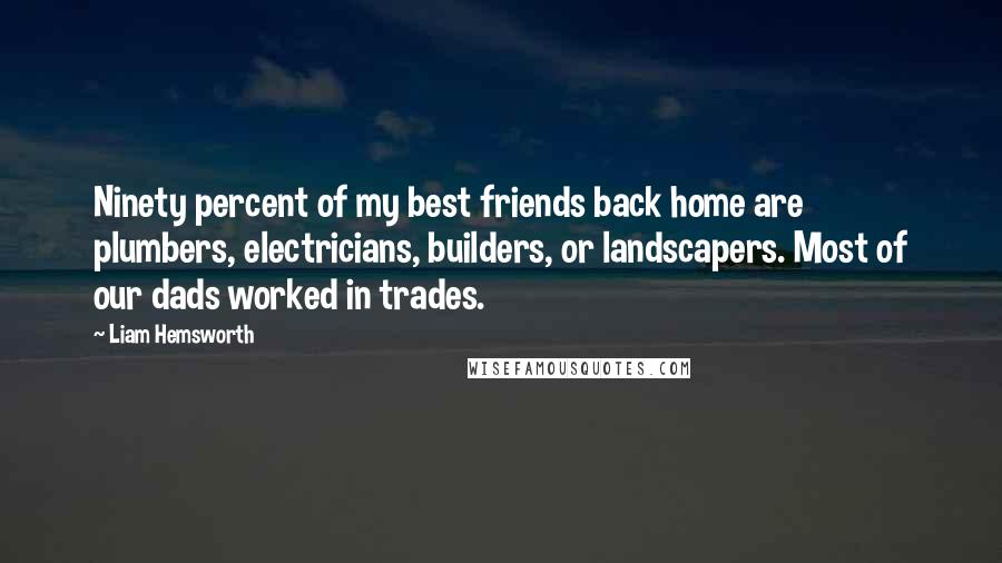 Liam Hemsworth quotes: Ninety percent of my best friends back home are plumbers, electricians, builders, or landscapers. Most of our dads worked in trades.
