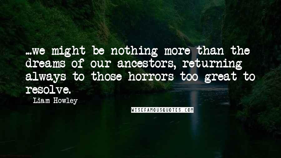 Liam Howley quotes: ...we might be nothing more than the dreams of our ancestors, returning always to those horrors too great to resolve.