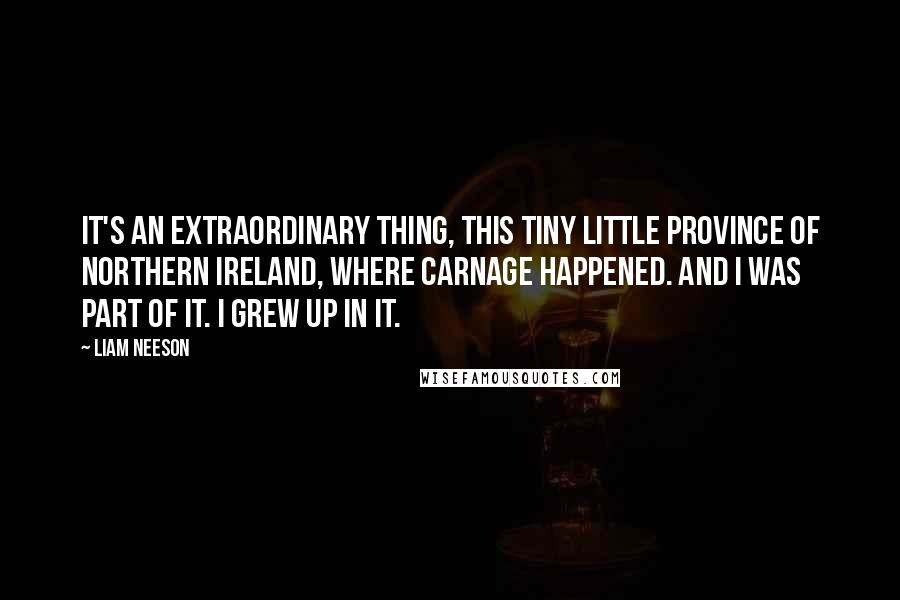 Liam Neeson quotes: It's an extraordinary thing, this tiny little province of Northern Ireland, where carnage happened. And I was part of it. I grew up in it.