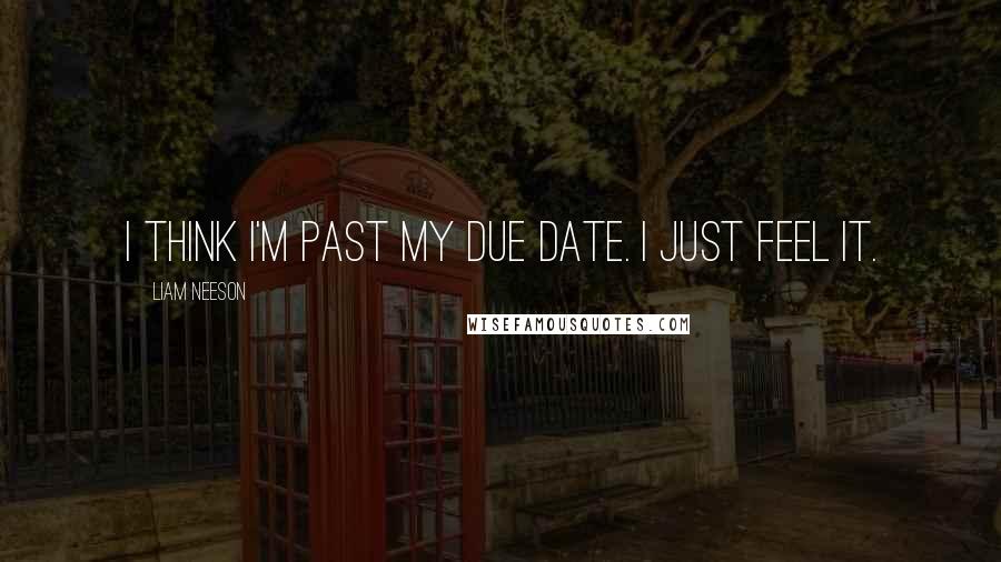 Liam Neeson quotes: I think I'm past my due date. I just feel it.