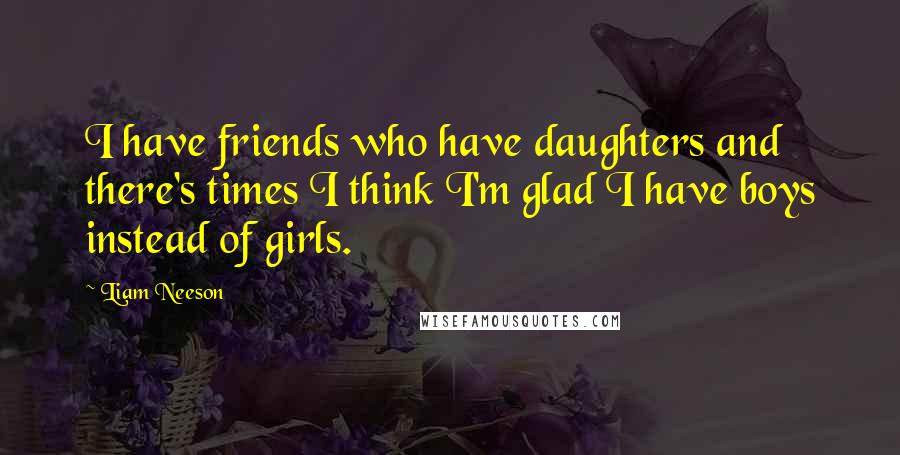 Liam Neeson quotes: I have friends who have daughters and there's times I think I'm glad I have boys instead of girls.