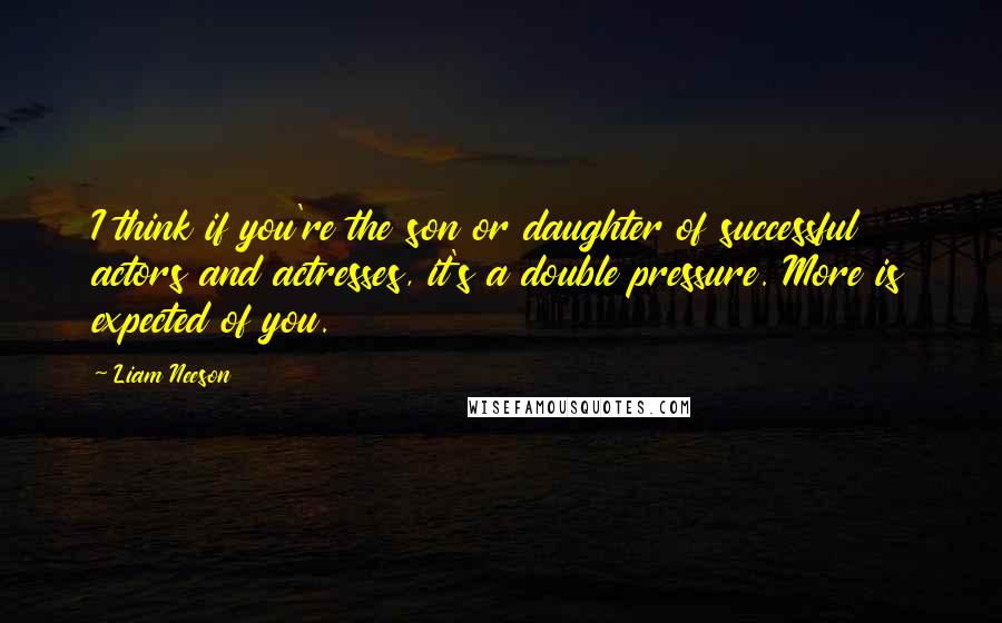 Liam Neeson quotes: I think if you're the son or daughter of successful actors and actresses, it's a double pressure. More is expected of you.