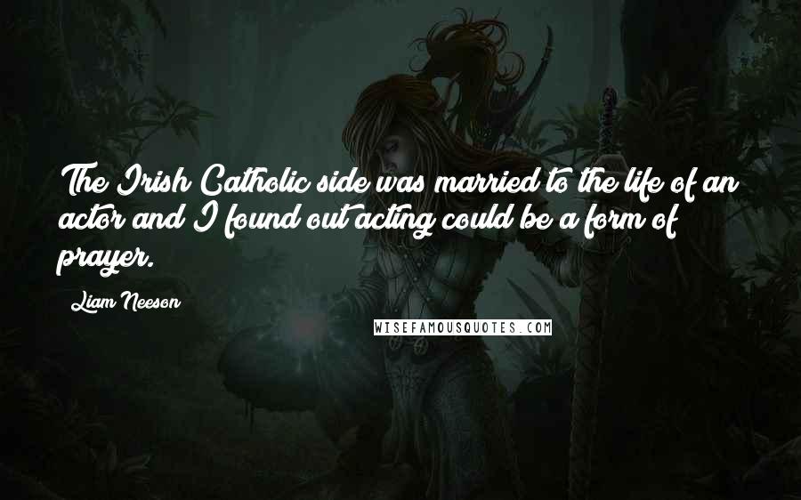 Liam Neeson quotes: The Irish Catholic side was married to the life of an actor and I found out acting could be a form of prayer.