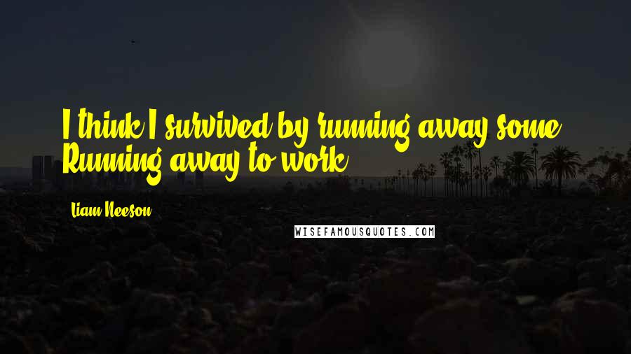 Liam Neeson quotes: I think I survived by running away some. Running away to work.