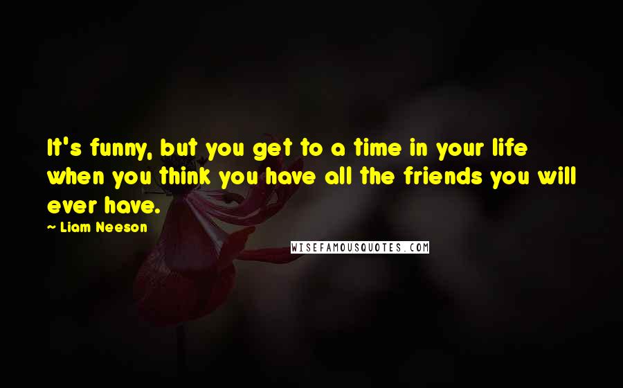 Liam Neeson quotes: It's funny, but you get to a time in your life when you think you have all the friends you will ever have.