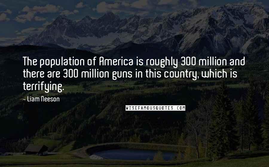 Liam Neeson quotes: The population of America is roughly 300 million and there are 300 million guns in this country, which is terrifying.