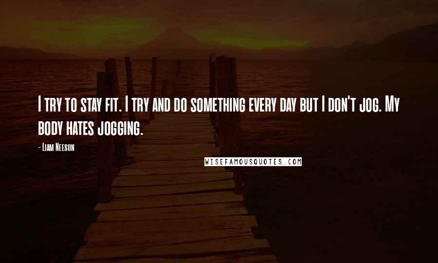 Liam Neeson quotes: I try to stay fit. I try and do something every day but I don't jog. My body hates jogging.