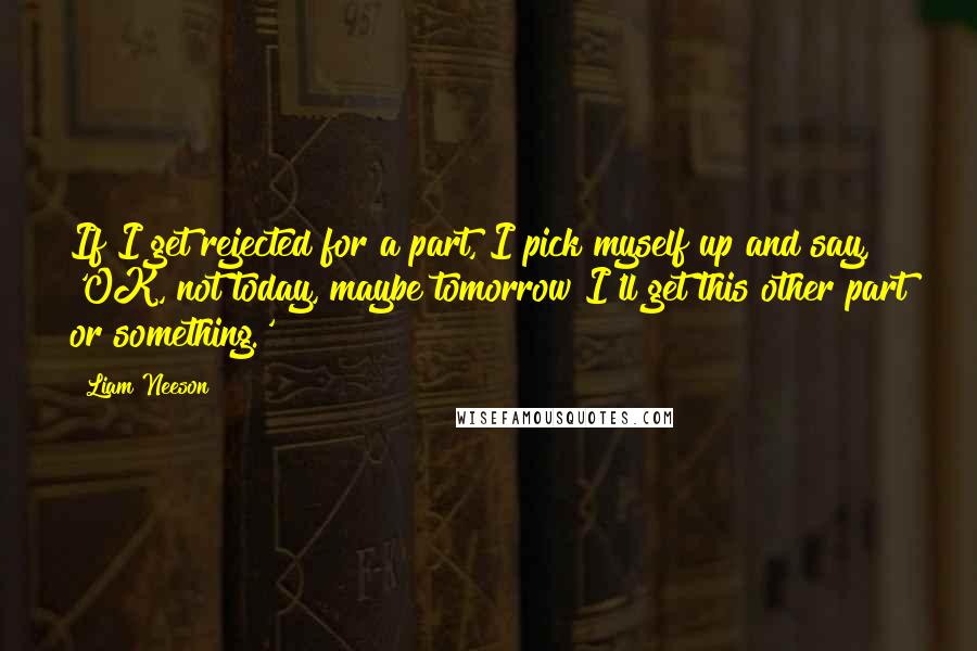 Liam Neeson quotes: If I get rejected for a part, I pick myself up and say, 'OK, not today, maybe tomorrow I'll get this other part or something.'