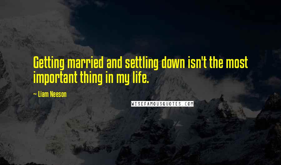 Liam Neeson quotes: Getting married and settling down isn't the most important thing in my life.