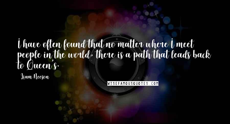 Liam Neeson quotes: I have often found that no matter where I meet people in the world, there is a path that leads back to Queen's.