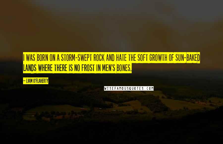 Liam O'Flaherty quotes: I was born on a storm-swept rock and hate the soft growth of sun-baked lands where there is no frost in men's bones.