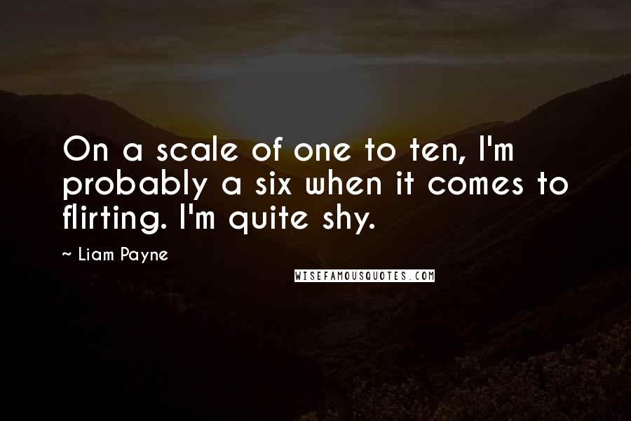 Liam Payne quotes: On a scale of one to ten, I'm probably a six when it comes to flirting. I'm quite shy. Liam Payne quotes: On a scale of one to ten, I'm probably a six when it comes to flirting. I'm quite shy.