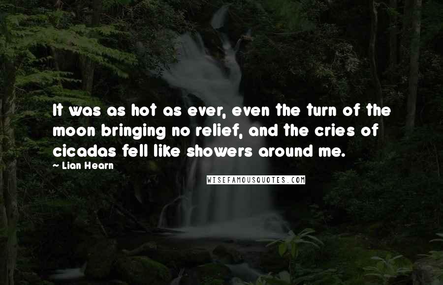 Lian Hearn quotes: It was as hot as ever, even the turn of the moon bringing no relief, and the cries of cicadas fell like showers around me. Lian Hearn quotes: It was as hot as ever, even the turn of the moon bringing no relief, and the cries of cicadas fell like showers around me.