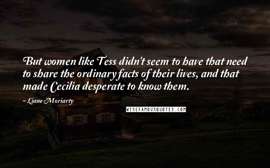 Liane Moriarty quotes: But women like Tess didn't seem to have that need to share the ordinary facts of their lives, and that made Cecilia desperate to know them.