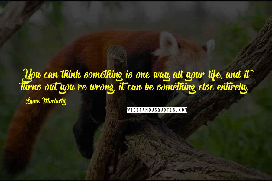 Liane Moriarty quotes: You can think something is one way all your life, and it turns out you're wrong, it can be something else entirely.