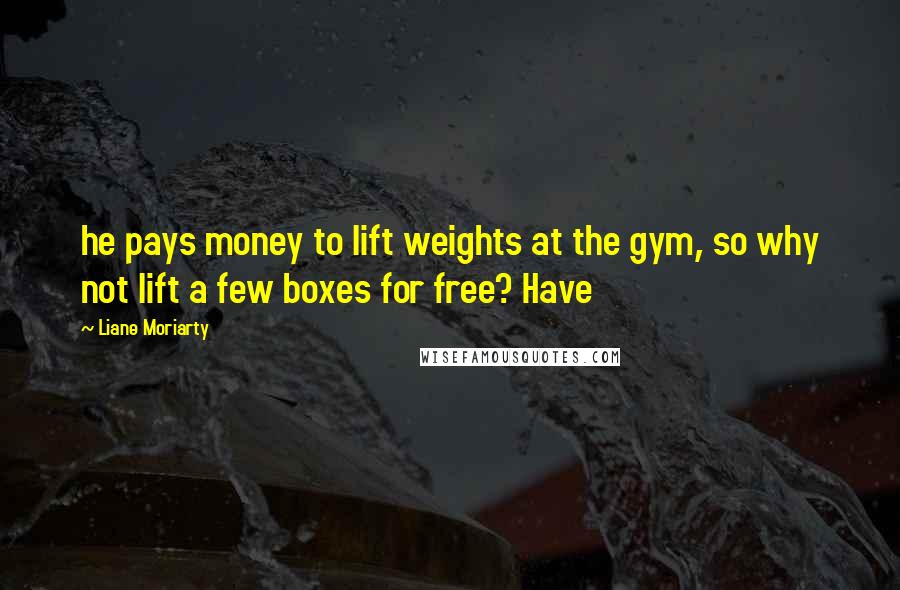 Liane Moriarty quotes: he pays money to lift weights at the gym, so why not lift a few boxes for free? Have