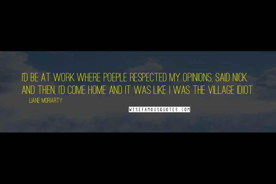 Liane Moriarty quotes: I'd be at work where poeple respected my opinions, said Nick. And then, I'd come home and it was like I was the village idiot.