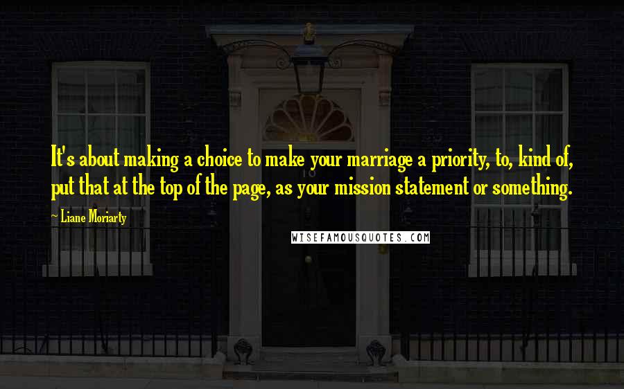 Liane Moriarty quotes: It's about making a choice to make your marriage a priority, to, kind of, put that at the top of the page, as your mission statement or something.