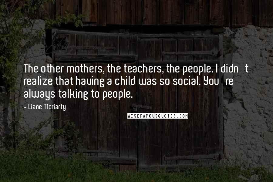 Liane Moriarty quotes: The other mothers, the teachers, the people. I didn't realize that having a child was so social. You're always talking to people.