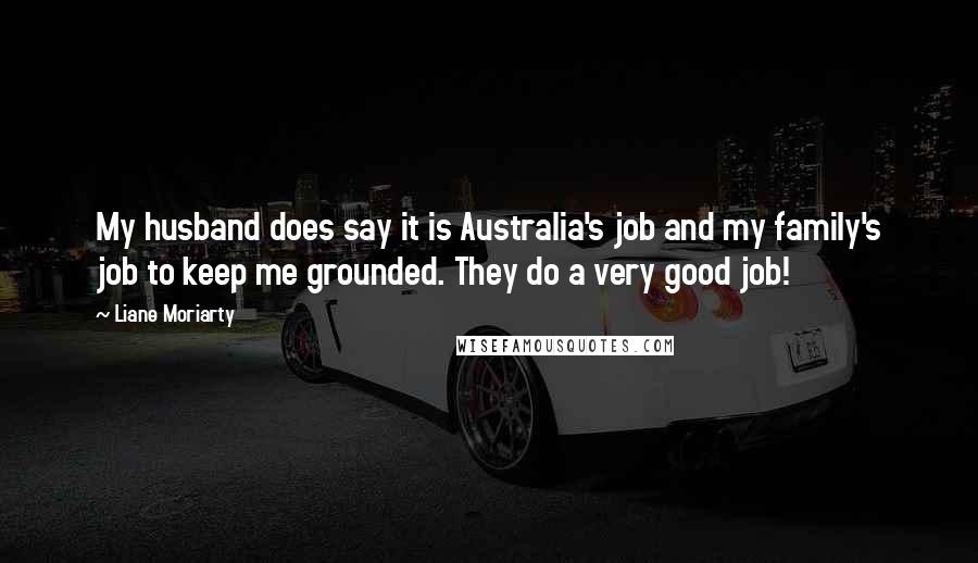 Liane Moriarty quotes: My husband does say it is Australia's job and my family's job to keep me grounded. They do a very good job!