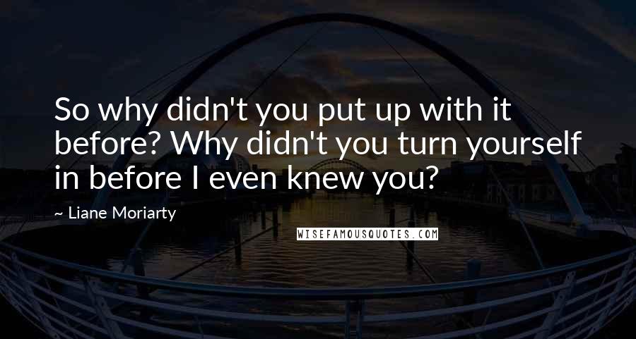 Liane Moriarty quotes: So why didn't you put up with it before? Why didn't you turn yourself in before I even knew you?