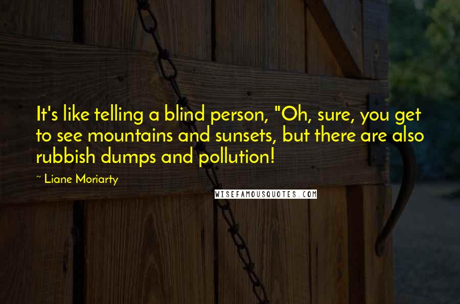 Liane Moriarty quotes: It's like telling a blind person, "Oh, sure, you get to see mountains and sunsets, but there are also rubbish dumps and pollution!