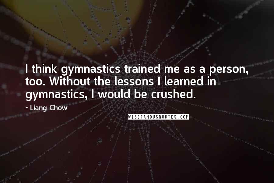Liang Chow quotes: I think gymnastics trained me as a person, too. Without the lessons I learned in gymnastics, I would be crushed. Liang Chow quotes: I think gymnastics trained me as a person, too. Without the lessons I learned in gymnastics, I would be crushed.