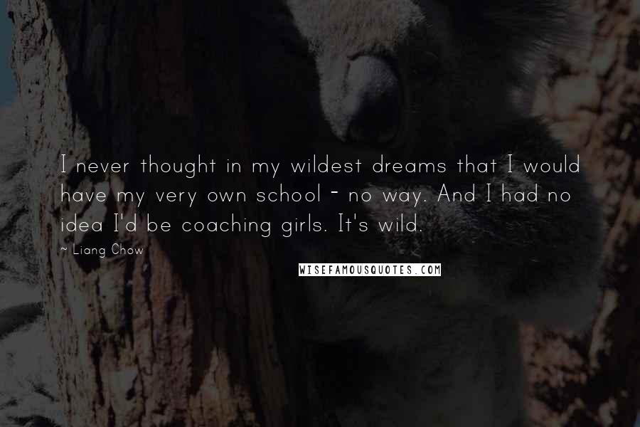 Liang Chow quotes: I never thought in my wildest dreams that I would have my very own school - no way. And I had no idea I'd be coaching girls. It's wild. Liang Chow quotes: I never thought in my wildest dreams that I would have my very own school - no way. And I had no idea I'd be coaching girls. It's wild.