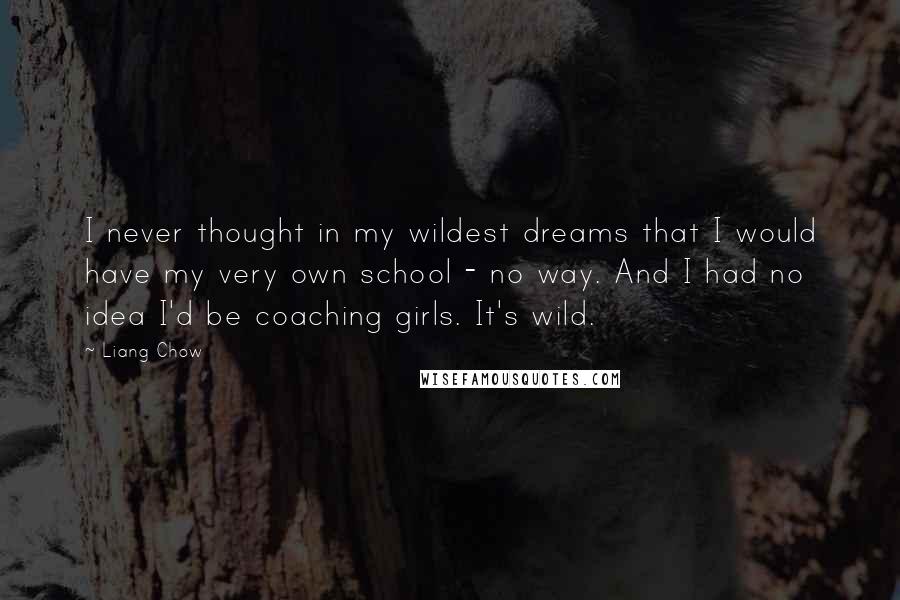 Liang Chow quotes: I never thought in my wildest dreams that I would have my very own school - no way. And I had no idea I'd be coaching girls. It's wild.