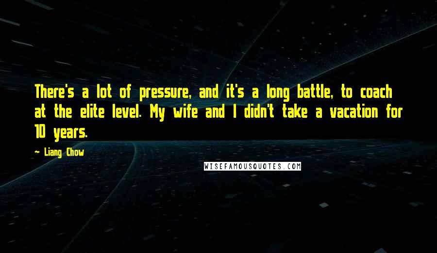 Liang Chow quotes: There's a lot of pressure, and it's a long battle, to coach at the elite level. My wife and I didn't take a vacation for 10 years.