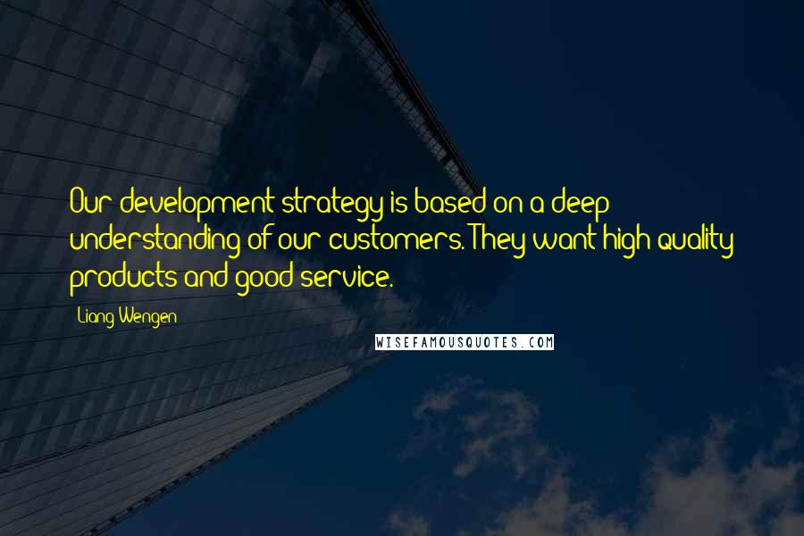 Liang Wengen quotes: Our development strategy is based on a deep understanding of our customers. They want high-quality products and good service. Liang Wengen quotes: Our development strategy is based on a deep understanding of our customers. They want high-quality products and good service.