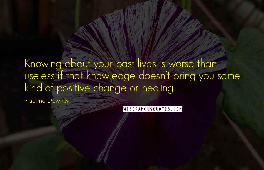 Lianne Downey quotes: Knowing about your past lives is worse than useless if that knowledge doesn't bring you some kind of positive change or healing. Lianne Downey quotes: Knowing about your past lives is worse than useless if that knowledge doesn't bring you some kind of positive change or healing.