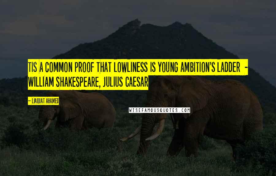 Liaquat Ahamed quotes: Tis a common proof That lowliness is young ambition's ladder - WILLIAM SHAKESPEARE, Julius Caesar