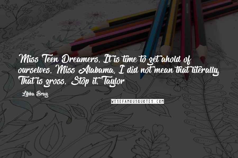 Libba Bray quotes: Miss Teen Dreamers. It is time to get ahold of ourselves. Miss Alabama, I did not mean that literally. That is gross. Stop it. Taylor