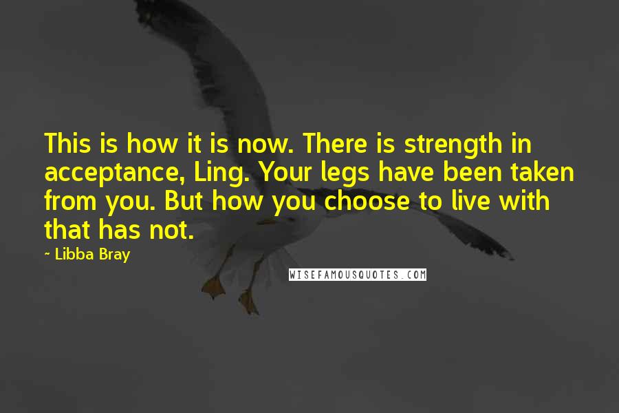 Libba Bray quotes: This is how it is now. There is strength in acceptance, Ling. Your legs have been taken from you. But how you choose to live with that has not.