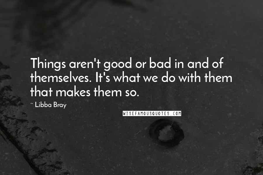 Libba Bray quotes: Things aren't good or bad in and of themselves. It's what we do with them that makes them so.