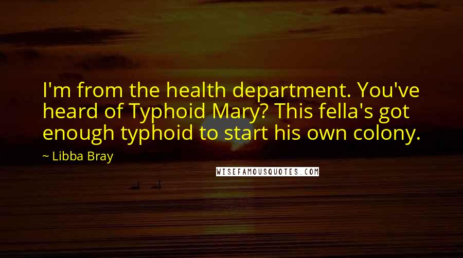 Libba Bray quotes: I'm from the health department. You've heard of Typhoid Mary? This fella's got enough typhoid to start his own colony.