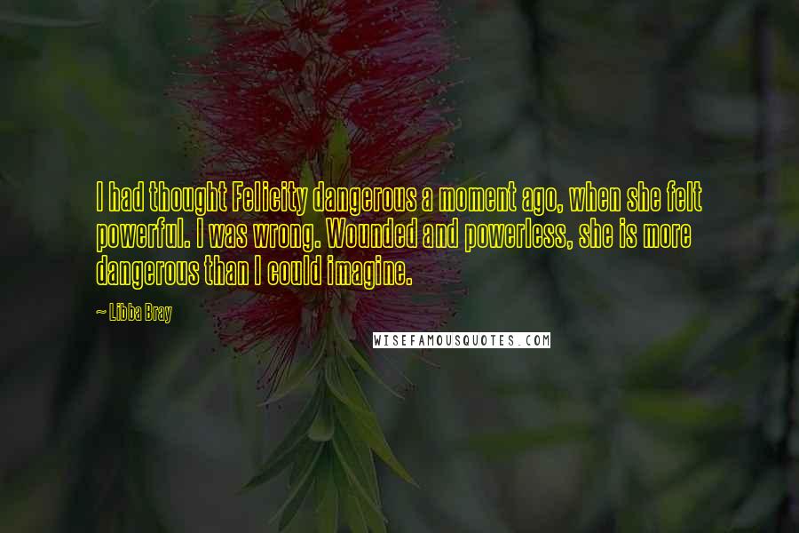 Libba Bray quotes: I had thought Felicity dangerous a moment ago, when she felt powerful. I was wrong. Wounded and powerless, she is more dangerous than I could imagine.