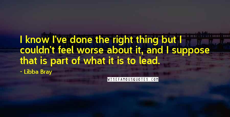 Libba Bray quotes: I know I've done the right thing but I couldn't feel worse about it, and I suppose that is part of what it is to lead.