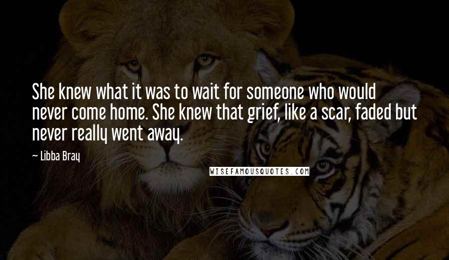 Libba Bray quotes: She knew what it was to wait for someone who would never come home. She knew that grief, like a scar, faded but never really went away.