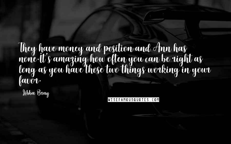 Libba Bray quotes: They have money and position and Ann has none.It's amazing how often you can be right as long as you have those two things working in your favor.