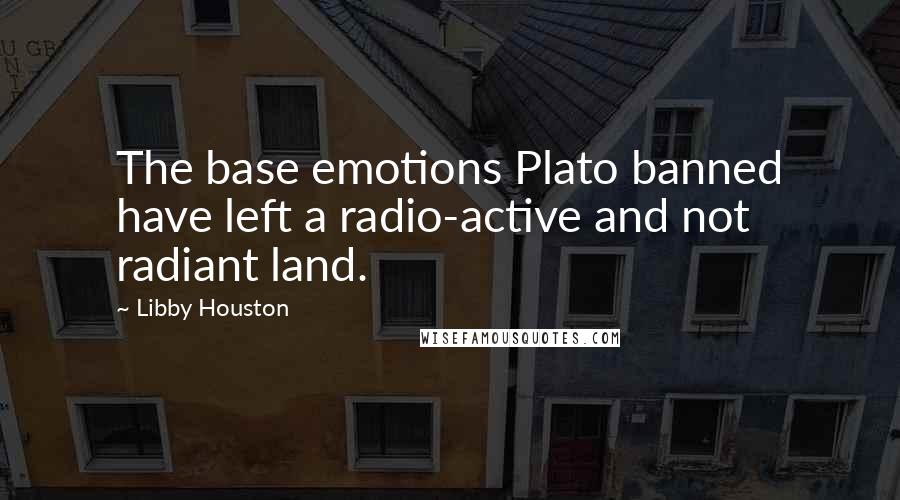 Libby Houston quotes: The base emotions Plato banned have left a radio-active and not radiant land. Libby Houston quotes: The base emotions Plato banned have left a radio-active and not radiant land.