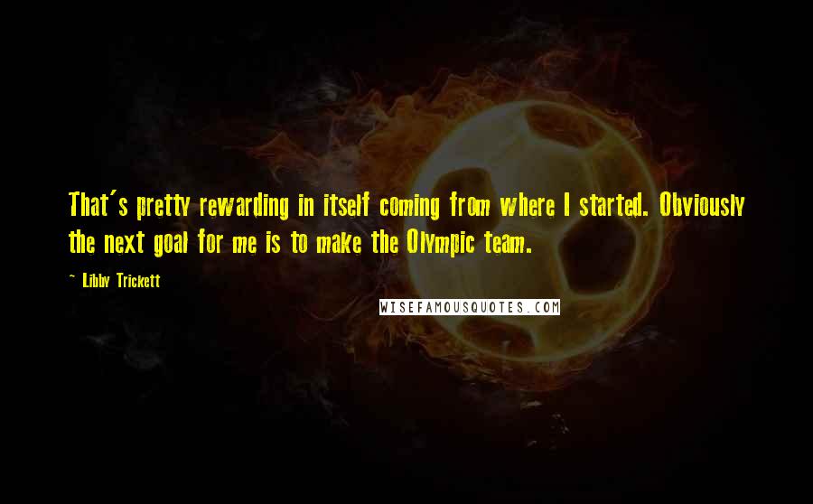 Libby Trickett quotes: That's pretty rewarding in itself coming from where I started. Obviously the next goal for me is to make the Olympic team. Libby Trickett quotes: That's pretty rewarding in itself coming from where I started. Obviously the next goal for me is to make the Olympic team.