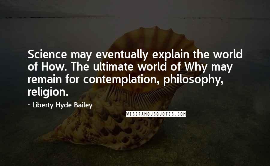 Liberty Hyde Bailey quotes: Science may eventually explain the world of How. The ultimate world of Why may remain for contemplation, philosophy, religion.