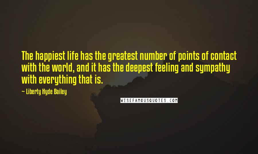 Liberty Hyde Bailey quotes: The happiest life has the greatest number of points of contact with the world, and it has the deepest feeling and sympathy with everything that is.