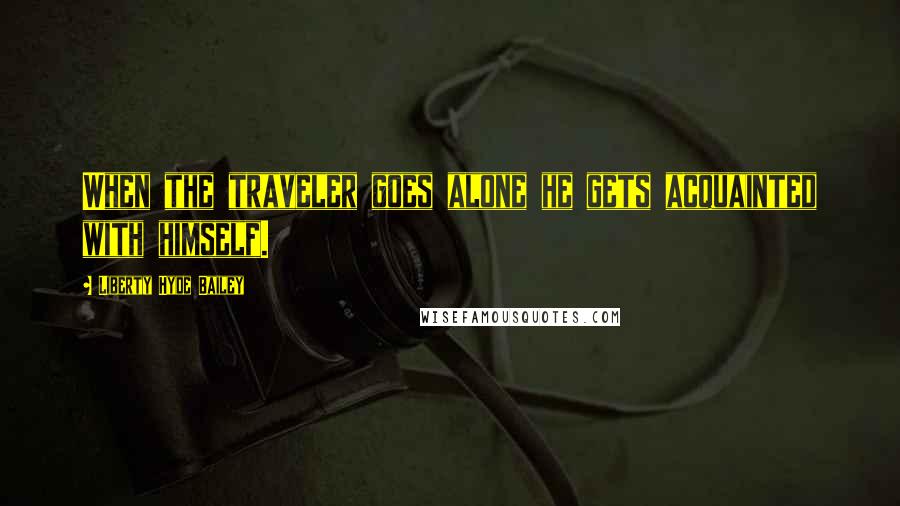Liberty Hyde Bailey quotes: When the traveler goes alone he gets acquainted with himself.
