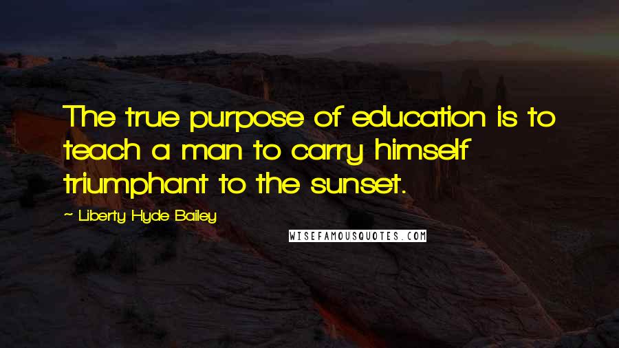 Liberty Hyde Bailey quotes: The true purpose of education is to teach a man to carry himself triumphant to the sunset.