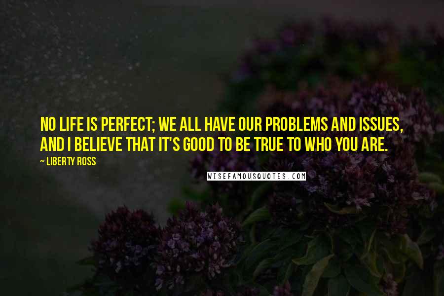 Liberty Ross quotes: No life is perfect; we all have our problems and issues, and I believe that it's good to be true to who you are.